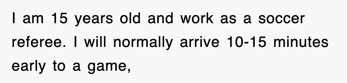 I am 15 years old and work as a soccer referee. I will normally arrive 10-15 minutes early to a game,