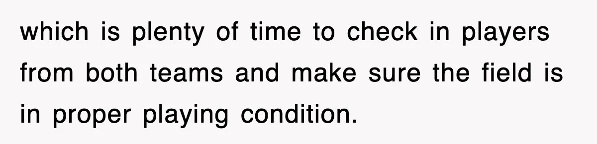 which is plenty of time to check in players from both teams and make sure the field is in proper playing condition.