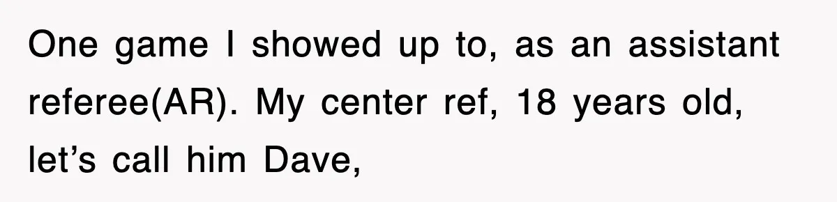 One game I showed up to, as an assistant referee(AR). My center ref, 18 years old, let’s call him Dave,