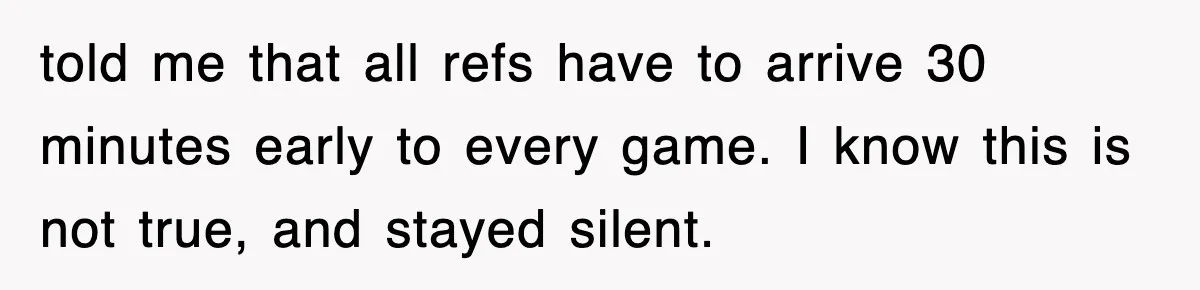 told me that all refs have to arrive 30 minutes early to every game. I know this is not true, and stayed silent.