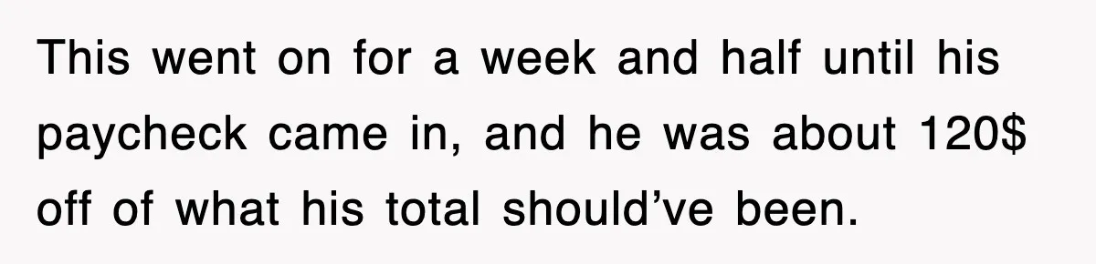 This went on for a week and half until his paycheck came in, and he was about 120$ off of what his total should’ve been.