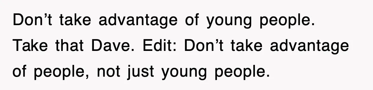 Don’t take advantage of young people. Take that Dave. Edit: Don’t take advantage of people, not just young people.