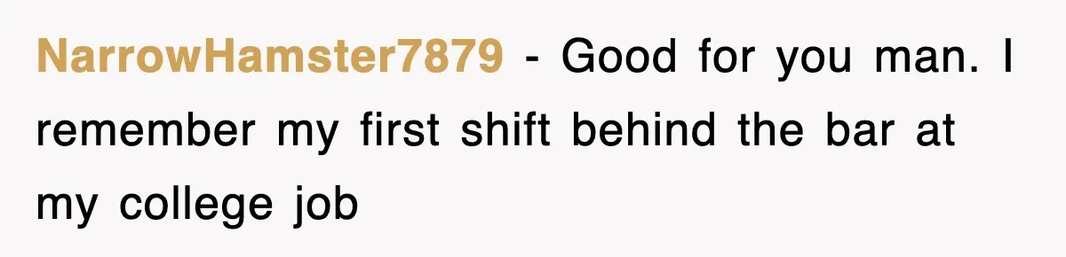 NarrowHamster7879 − Good for you man. I remember my first shift behind the bar at my college job