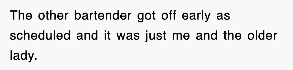 The other bartender got off early as scheduled and it was just me and the older lady.