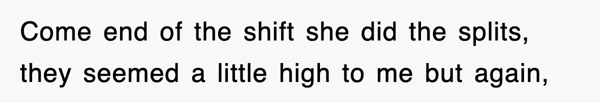 Come end of the shift she did the splits, they seemed a little high to me but again,