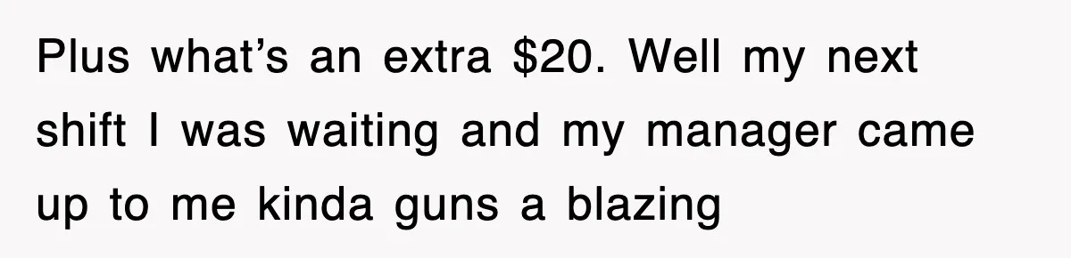 Plus what’s an extra $20. Well my next shift I was waiting and my manager came up to me kinda guns a blazing