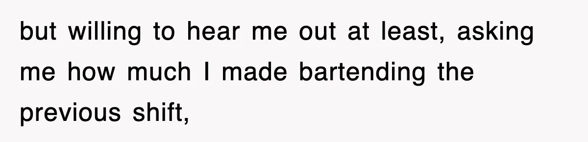 but willing to hear me out at least, asking me how much I made bartending the previous shift,