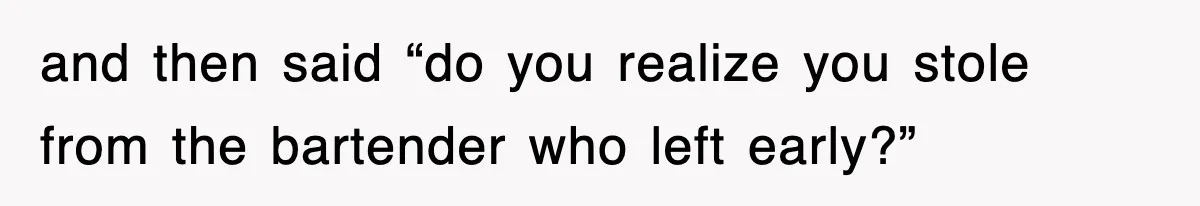 and then said “do you realize you stole from the bartender who left early?”