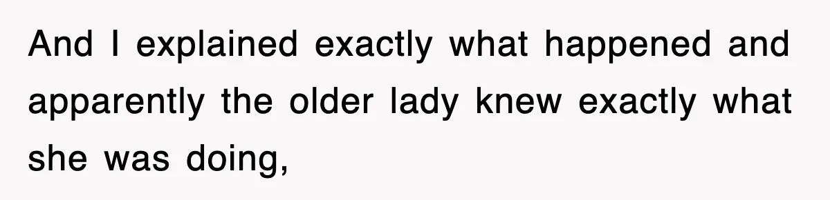 And I explained exactly what happened and apparently the older lady knew exactly what she was doing,