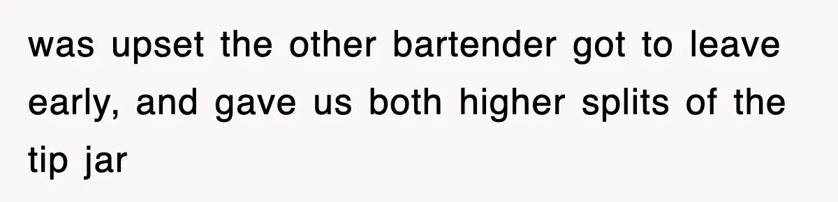was upset the other bartender got to leave early, and gave us both higher splits of the tip jar