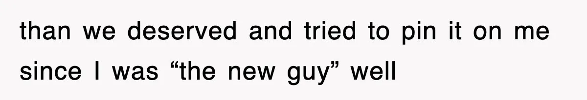 than we deserved and tried to pin it on me since I was “the new guy” well