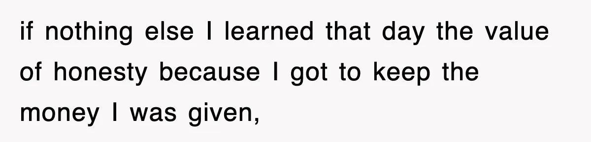 if nothing else I learned that day the value of honesty because I got to keep the money I was given,