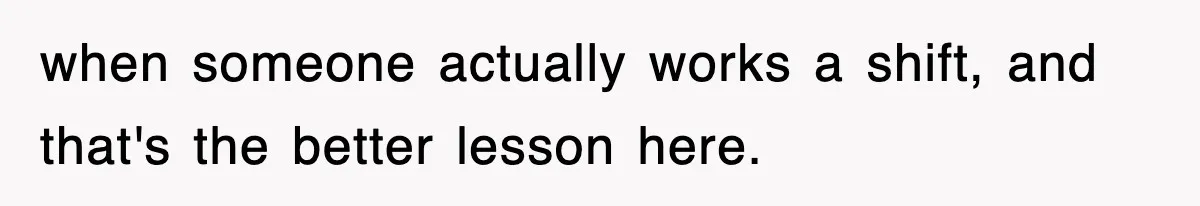 when someone actually works a shift, and that's the better lesson here.