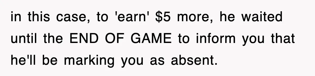 in this case, to 'earn' $5 more, he waited until the END OF GAME to inform you that he'll be marking you as absent.