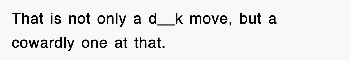 That is not only a d__k move, but a cowardly one at that.