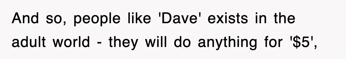 And so, people like 'Dave' exists in the adult world - they will do anything for '$5',