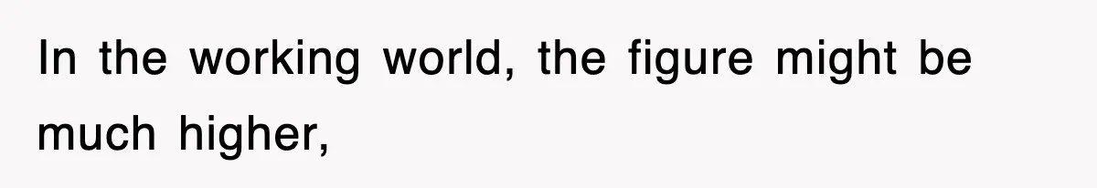 In the working world, the figure might be much higher,