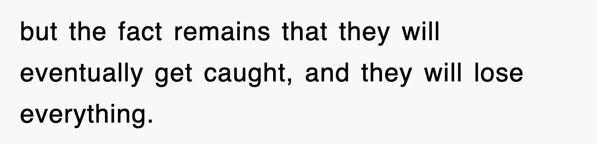 but the fact remains that they will eventually get caught, and they will lose everything.