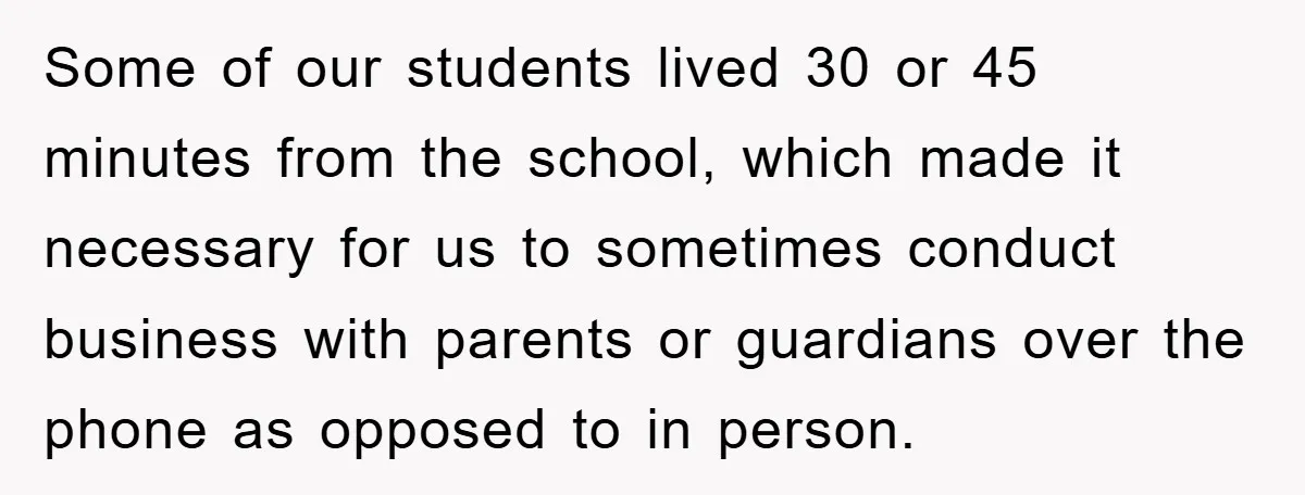 Some of our students lived 30 or 45 minutes from the school, which made it necessary for us to sometimes conduct business with parents or guardians over the phone as...