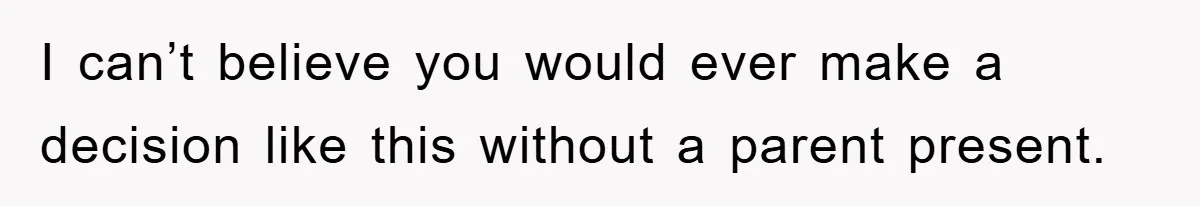 I can’t believe you would ever make a decision like this without a parent present.