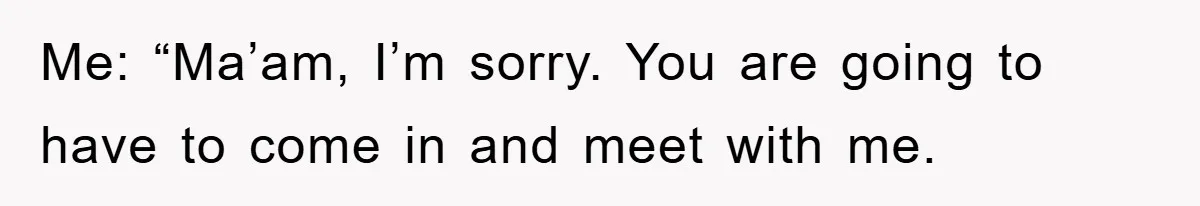 Me: “Ma’am, I’m sorry. You are going to have to come in and meet with me.