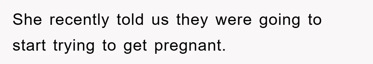 She recently told us they were going to start trying to get pregnant.