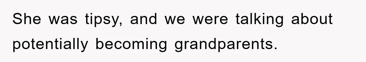 She was tipsy, and we were talking about potentially becoming grandparents.