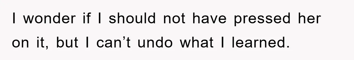 I wonder if I should not have pressed her on it, but I can’t undo what I learned.