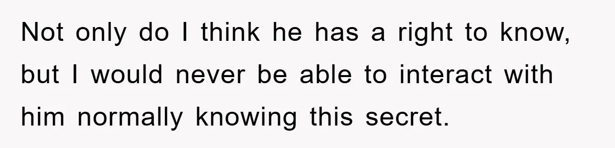 Not only do I think he has a right to know, but I would never be able to interact with him normally knowing this secret.