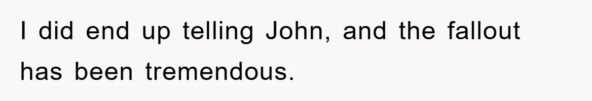 I did end up telling John, and the fallout has been tremendous.