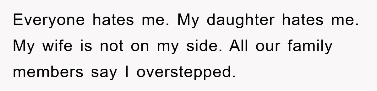 Everyone hates me. My daughter hates me. My wife is not on my side. All our family members say I overstepped.