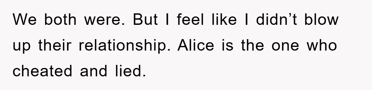 We both were. But I feel like I didn’t blow up their relationship. Alice is the one who cheated and lied.