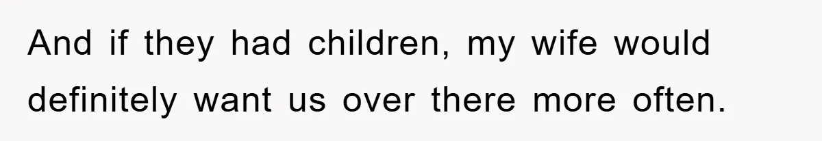 And if they had children, my wife would definitely want us over there more often.