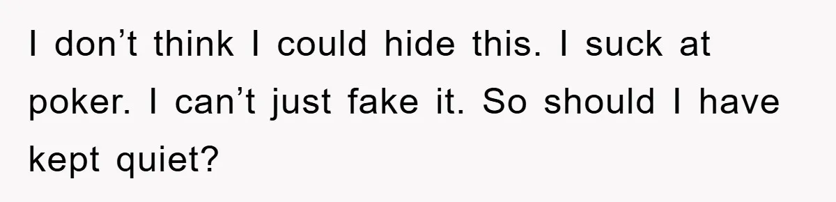 I don’t think I could hide this. I suck at poker. I can’t just fake it. So should I have kept quiet?
