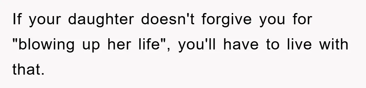 If your daughter doesn't forgive you for "blowing up her life", you'll have to live with that.