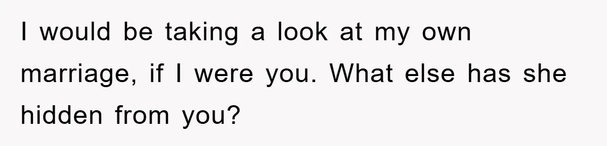 I would be taking a look at my own marriage, if I were you. What else has she hidden from you?
