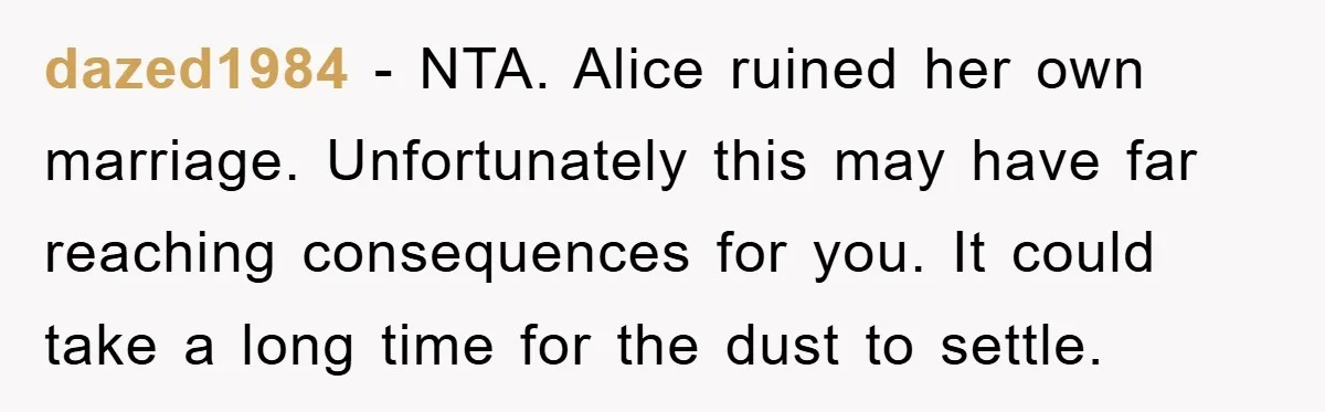 dazed1984 − NTA. Alice ruined her own marriage. Unfortunately this may have far reaching consequences for you. It could take a long time for the dust to settle.