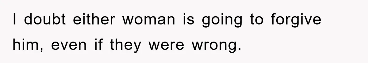 I doubt either woman is going to forgive him, even if they were wrong.