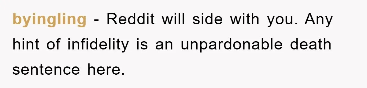 byingling − Reddit will side with you. Any hint of infidelity is an unpardonable death sentence here.