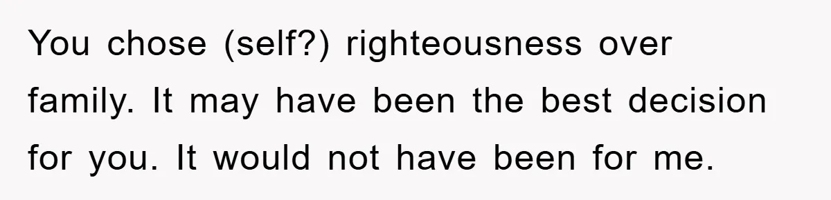 You chose (self?) righteousness over family. It may have been the best decision for you. It would not have been for me.