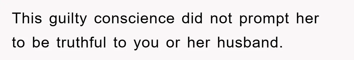 This guilty conscience did not prompt her to be truthful to you or her husband.