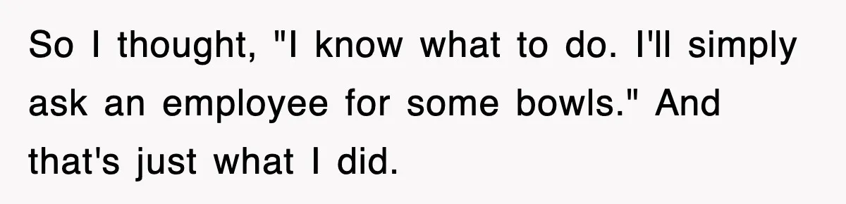 So I thought, "I know what to do. I'll simply ask an employee for some bowls." And that's just what I did.