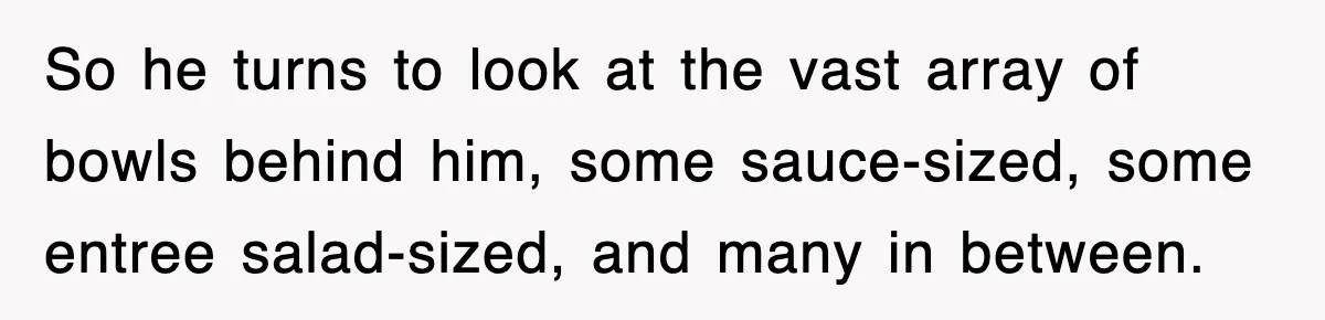 So he turns to look at the vast array of bowls behind him, some sauce-sized, some entree salad-sized, and many in between.