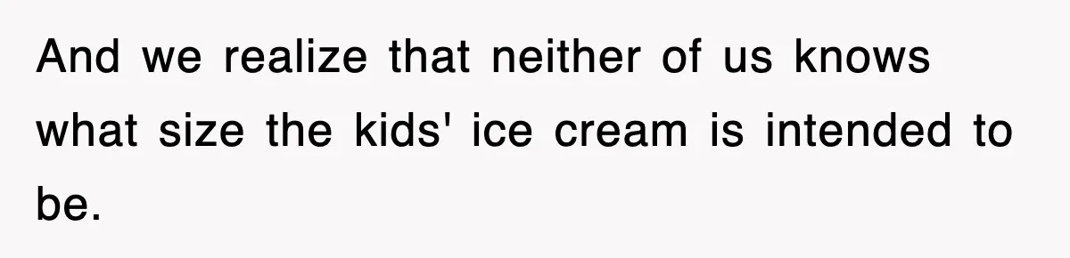 And we realize that neither of us knows what size the kids' ice cream is intended to be.