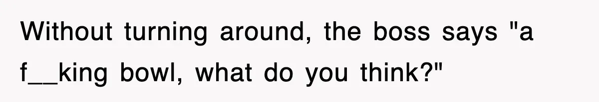Without turning around, the boss says "a f__king bowl, what do you think?"