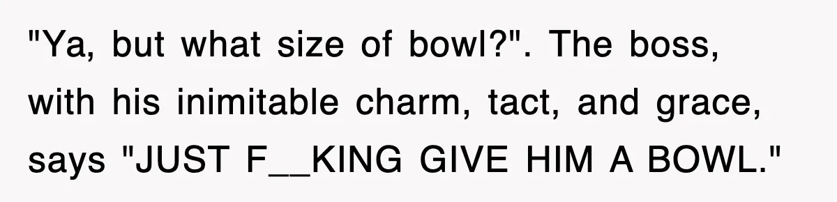 "Ya, but what size of bowl?". The boss, with his inimitable charm, tact, and grace, says "JUST F__KING GIVE HIM A BOWL."