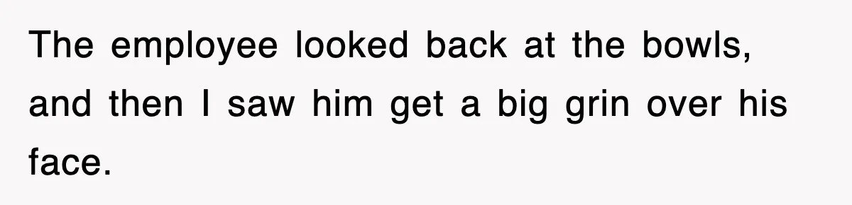 The employee looked back at the bowls, and then I saw him get a big grin over his face.