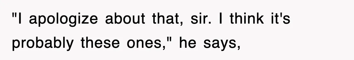 "I apologize about that, sir. I think it's probably these ones," he says,