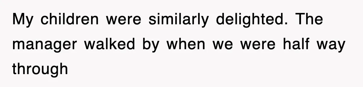 My children were similarly delighted. The manager walked by when we were half way through