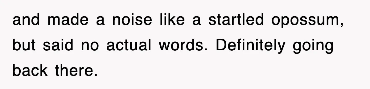 and made a noise like a startled opossum, but said no actual words. Definitely going back there.